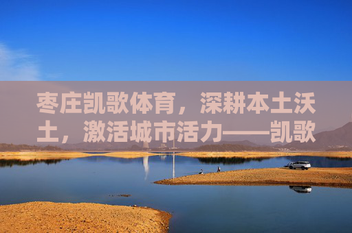 枣庄凯歌体育,深耕本土沃土,激活城市活力——凯歌体育工作纪实,枣庄凯歌体育,深耕本土沃土 激活城市活力 枣庄凯歌体育,深耕本土沃土,激活城市活力——凯歌体育工作纪实,枣庄凯歌体育,深耕本土沃土 激活城市活力
