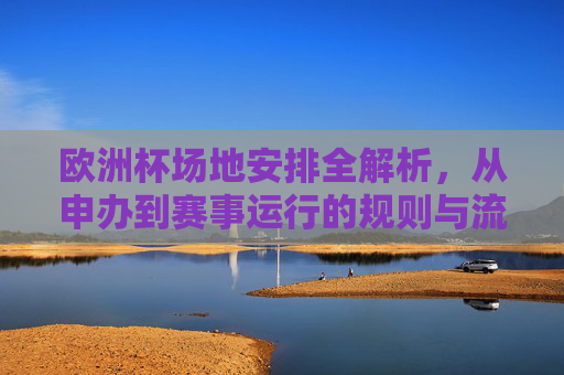 欧洲杯场地安排全解析，从申办到赛事运行的规则与流程，欧洲杯场地安排全解析，从申办到赛事运行的规则与流程