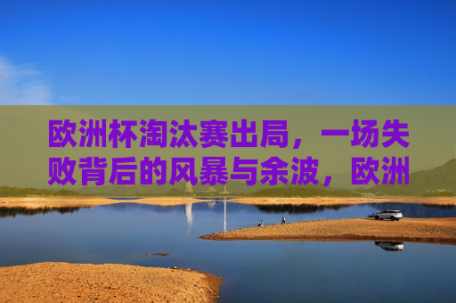 欧洲杯淘汰赛出局,一场失败背后的风暴与余波,欧洲杯淘汰出局,风暴与余波 欧洲杯淘汰赛出局,一场失败背后的风暴与余波,欧洲杯淘汰出局,风暴与余波