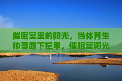 催眠室里的阳光,当体育生帅哥卸下铠甲,催眠室阳光,体育生卸下铠甲 催眠室里的阳光,当体育生帅哥卸下铠甲,催眠室阳光,体育生卸下铠甲