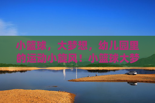 小篮球,大梦想,幼儿园里的运动小旋风!小篮球大梦想,幼儿园运动小旋风 小篮球,大梦想,幼儿园里的运动小旋风!小篮球大梦想,幼儿园运动小旋风