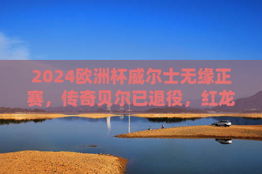 2024欧洲杯威尔士无缘正赛,传奇贝尔已退役,红龙军团再启征程待来年,2024欧洲杯威尔士无缘正赛,贝尔退役红龙军团待来年 2024欧洲杯威尔士无缘正赛,传奇贝尔已退役,红龙军团再启征程待来年,2024欧洲杯威尔士无缘正赛,贝尔退役红龙军团待来年