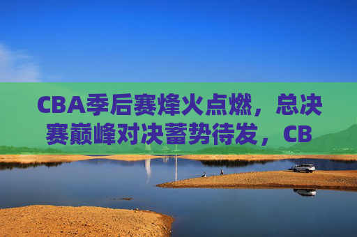 CBA季后赛烽火点燃，总决赛巅峰对决蓄势待发，CBA季后赛烽火点燃，总决赛巅峰对决蓄势待发