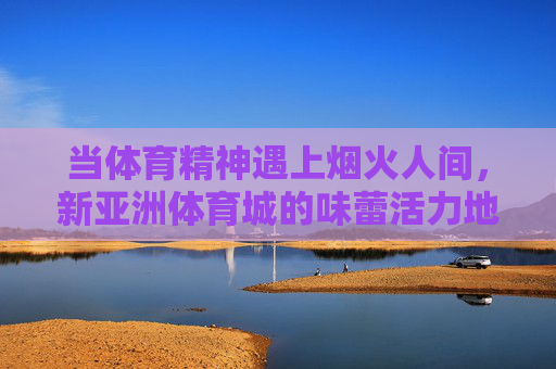 当体育精神遇上烟火人间,新亚洲体育城的味蕾活力地图,体育烟火交织,新亚洲体育城的味蕾活力地图 当体育精神遇上烟火人间,新亚洲体育城的味蕾活力地图,体育烟火交织,新亚洲体育城的味蕾活力地图