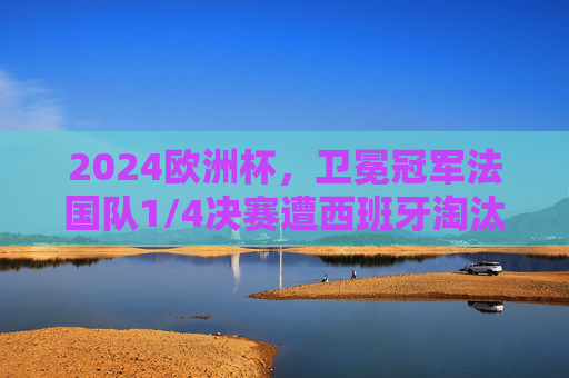 2024欧洲杯，卫冕冠军法国队1/4决赛遭西班牙淘汰，高卢雄鸡梦碎柏林，2024欧洲杯，卫冕冠军法国队1/4决赛遭西班牙淘汰，高卢雄鸡梦碎柏林
