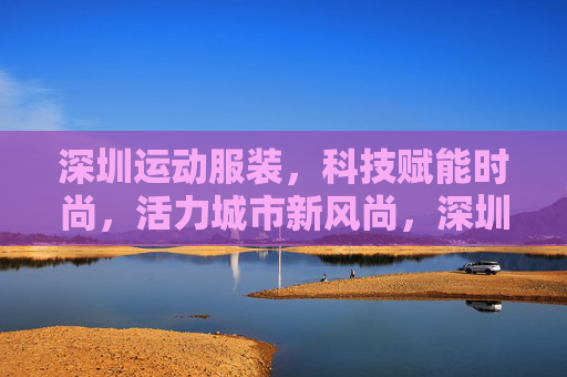 深圳运动服装，科技赋能时尚，活力城市新风尚，深圳运动服装，科技赋能时尚，活力新风尚