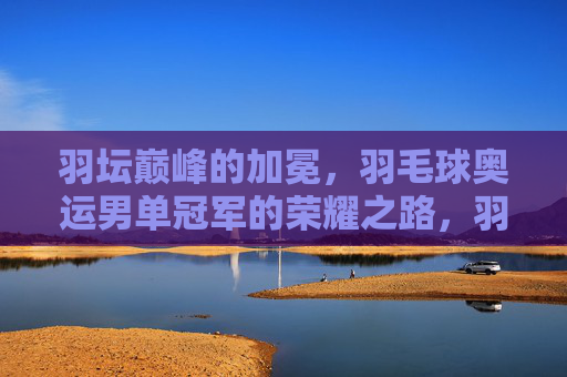 羽坛巅峰的加冕,羽毛球奥运男单冠军的荣耀之路,羽坛巅峰加冕,羽毛球奥运男单冠军荣耀之路 羽坛巅峰的加冕,羽毛球奥运男单冠军的荣耀之路,羽坛巅峰加冕,羽毛球奥运男单冠军荣耀之路