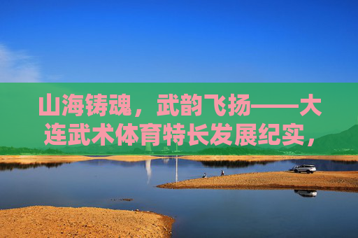 山海铸魂,武韵飞扬——大连武术体育特长发展纪实,山海铸魂武韵飞扬——大连武术体育特长发展 山海铸魂,武韵飞扬——大连武术体育特长发展纪实,山海铸魂武韵飞扬——大连武术体育特长发展