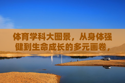 体育学科大图景,从身体强健到生命成长的多元画卷,体育学科多元图景,从身体强健到生命成长 体育学科大图景,从身体强健到生命成长的多元画卷,体育学科多元图景,从身体强健到生命成长