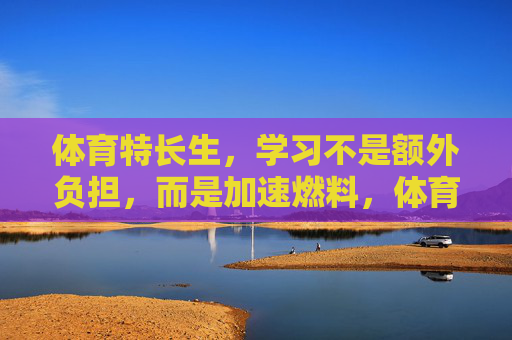 体育特长生，学习不是额外负担，而是加速燃料，体育特长生，学习是加速燃料