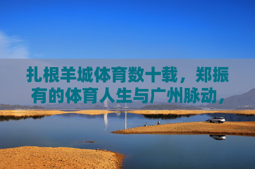 扎根羊城体育数十载，郑振有的体育人生与广州脉动，扎根羊城数十载，郑振有的体育人生与城市脉动