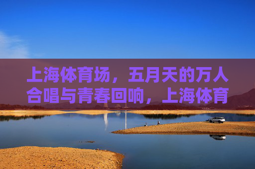 上海体育场,五月天的万人合唱与青春回响,上海体育场五月天万人合唱,青春回响 上海体育场,五月天的万人合唱与青春回响,上海体育场五月天万人合唱,青春回响