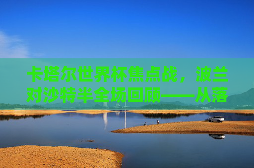 卡塔尔世界杯焦点战,波兰对沙特半全场回顾——从落后到绝平,蓝军的坚韧与沙特的闪光 卡塔尔世界杯焦点战,波兰对沙特半全场回顾——从落后到绝平,蓝军的坚韧与沙特的闪光