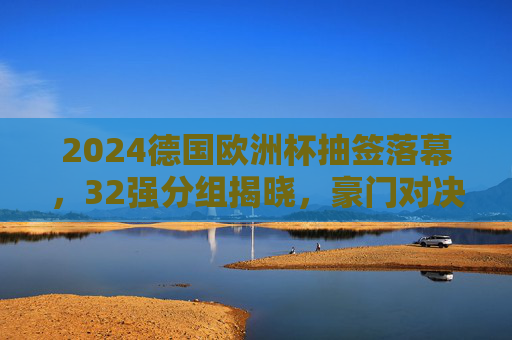2024德国欧洲杯抽签落幕，32强分组揭晓，豪门对决与黑马悬念并存，2024德国欧洲杯抽签落幕，32强分组揭晓，豪门对决黑马悬念并存