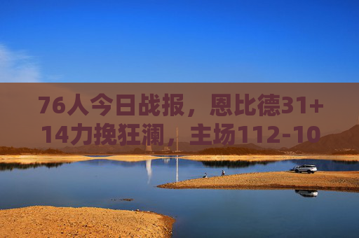 76人今日战报，恩比德31+14力挽狂澜，主场112-103险胜雄鹿，恩比德31+14力挽狂澜 76人主场险胜雄鹿