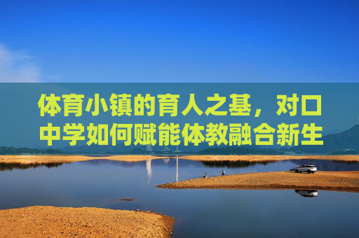 体育小镇的育人之基，对口中学如何赋能体教融合新生态，体育小镇育人之基，对口中学赋能体教融合新生态