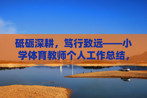 砥砺深耕,笃行致远——小学体育教师个人工作总结,砥砺深耕,笃行致远——小学体育教师个人工作总结 砥砺深耕,笃行致远——小学体育教师个人工作总结,砥砺深耕,笃行致远——小学体育教师个人工作总结