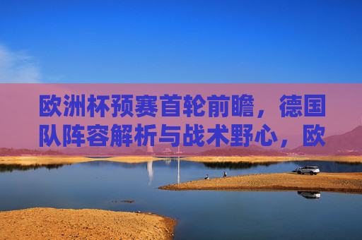 欧洲杯预赛首轮前瞻,德国队阵容解析与战术野心,欧洲杯预赛首轮前瞻,德国队阵容解析与战术野心 欧洲杯预赛首轮前瞻,德国队阵容解析与战术野心,欧洲杯预赛首轮前瞻,德国队阵容解析与战术野心