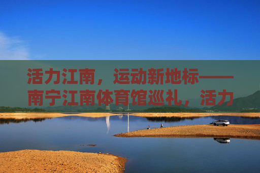 活力江南,运动新地标——南宁江南体育馆巡礼,活力江南运动新地标,南宁江南体育馆 活力江南,运动新地标——南宁江南体育馆巡礼,活力江南运动新地标,南宁江南体育馆