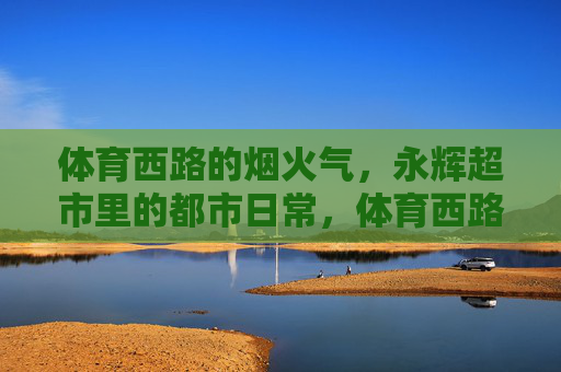 体育西路的烟火气,永辉超市里的都市日常,体育西路永辉超市,都市烟火里的日常 体育西路的烟火气,永辉超市里的都市日常,体育西路永辉超市,都市烟火里的日常