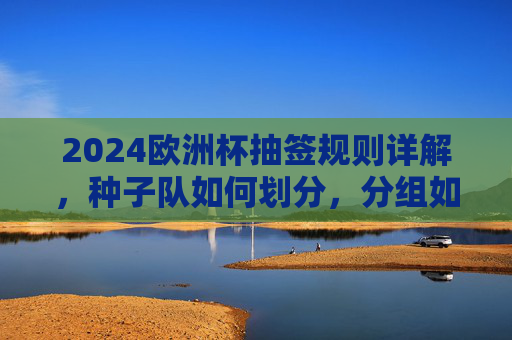 2024欧洲杯抽签规则详解,种子队如何划分,分组如何确定?2024欧洲杯抽签规则,种子队划分与分组确定详解 2024欧洲杯抽签规则详解,种子队如何划分,分组如何确定?2024欧洲杯抽签规则,种子队划分与分组确定详解