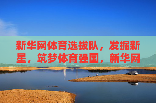 新华网体育选拔队，发掘新星，筑梦体育强国，新华网体育选拔队，发掘新星筑梦体育强国