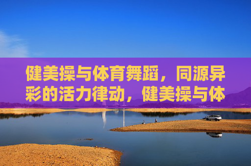 健美操与体育舞蹈，同源异彩的活力律动，健美操与体育舞蹈，同源异彩的活力律动