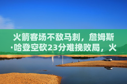 火箭客场不敌马刺，詹姆斯·哈登空砍23分难挽败局，火箭客场不敌马刺，哈登空砍23分难挽败局