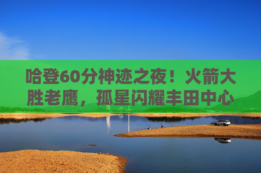 哈登60分神迹之夜!火箭大胜老鹰,孤星闪耀丰田中心,哈登60分神迹之夜!火箭大胜老鹰 哈登60分神迹之夜!火箭大胜老鹰,孤星闪耀丰田中心,哈登60分神迹之夜!火箭大胜老鹰