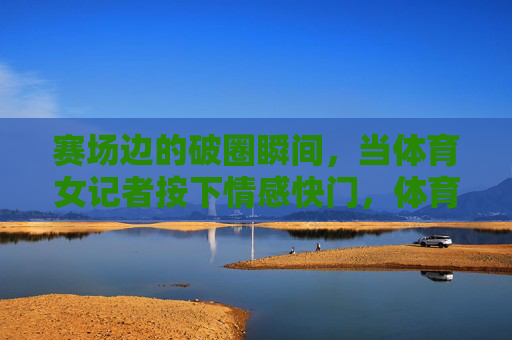 赛场边的破圈瞬间,当体育女记者按下情感快门,体育女记者的情感快门,赛场边的破圈瞬间 赛场边的破圈瞬间,当体育女记者按下情感快门,体育女记者的情感快门,赛场边的破圈瞬间