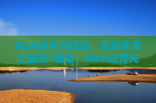 NBA选秀先锋站,洞察未来之星的瞭望塔,NBA选秀先锋站,未来之星瞭望塔 NBA选秀先锋站,洞察未来之星的瞭望塔,NBA选秀先锋站,未来之星瞭望塔