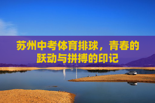 苏州中考体育排球,青春的跃动与拼搏的印记 苏州中考体育排球,青春的跃动与拼搏的印记