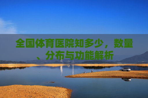全国体育医院知多少,数量、分布与功能解析 全国体育医院知多少,数量、分布与功能解析
