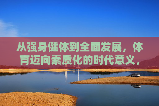 从强身健体到全面发展,体育迈向素质化的时代意义,体育素质化,从强身健体到全面发展的时代意义 从强身健体到全面发展,体育迈向素质化的时代意义,体育素质化,从强身健体到全面发展的时代意义