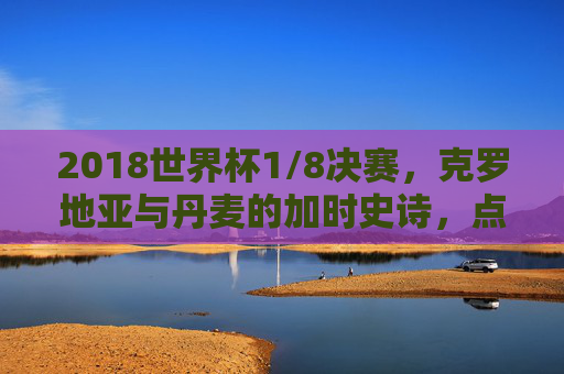 2018世界杯1/8决赛，克罗地亚与丹麦的加时史诗，点球门前的生死救赎，2018世界杯1/8决赛克罗地亚vs丹麦加时史诗点球生死救赎