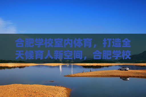 合肥学校室内体育,打造全天候育人新空间,合肥学校室内体育,全天候育人的新空间 合肥学校室内体育,打造全天候育人新空间,合肥学校室内体育,全天候育人的新空间