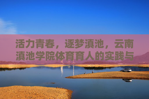 活力青春，逐梦滇池，云南滇池学院体育育人的实践与风采，活力青春育体魄，逐梦滇池展风采——滇池学院体育育人实践