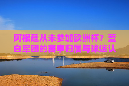 阿根廷从未参加欧洲杯？蓝白军团的赛事归属与球迷认知误区，阿根廷从未参加欧洲杯？蓝白军团赛事归属与球迷认知误区