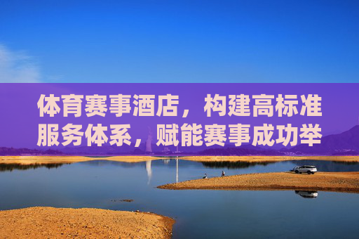 体育赛事酒店，构建高标准服务体系，赋能赛事成功举办，体育赛事酒店，以高标准服务体系赋能赛事成功举办