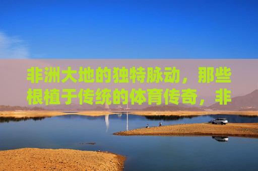 非洲大地的独特脉动，那些根植于传统的体育传奇，非洲传统体育的传奇脉动