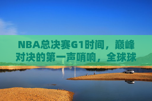 NBA总决赛G1时间，巅峰对决的第一声哨响，全球球迷的凌晨约定，NBA总决赛G1，巅峰对决首哨响，全球球迷凌晨共赴约