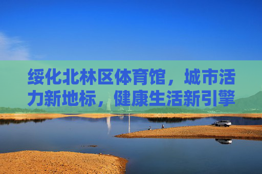 绥化北林区体育馆,城市活力新地标,健康生活新引擎,绥化北林区体育馆,城市活力新地标与健康生活新引擎 绥化北林区体育馆,城市活力新地标,健康生活新引擎,绥化北林区体育馆,城市活力新地标与健康生活新引擎