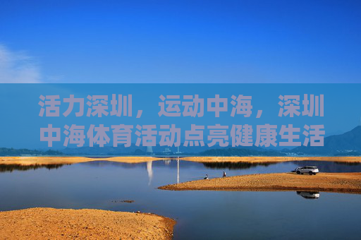 活力深圳,运动中海,深圳中海体育活动点亮健康生活,深圳中海体育活动点亮健康活力生活 活力深圳,运动中海,深圳中海体育活动点亮健康生活,深圳中海体育活动点亮健康活力生活