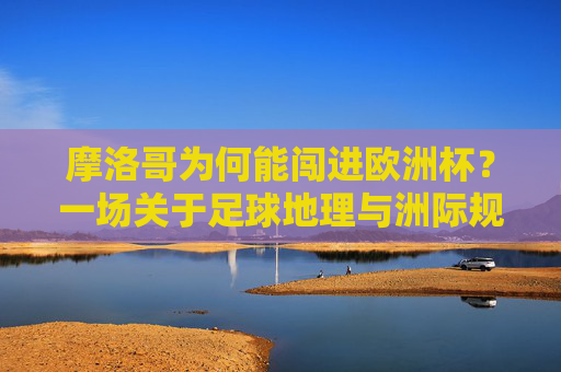 摩洛哥为何能闯进欧洲杯?一场关于足球地理与洲际规则的探讨,摩洛哥闯进欧洲杯,足球地理与洲际规则揭秘 摩洛哥为何能闯进欧洲杯?一场关于足球地理与洲际规则的探讨,摩洛哥闯进欧洲杯,足球地理与洲际规则揭秘