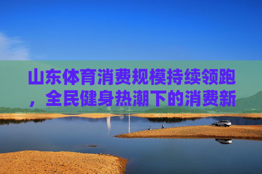 山东体育消费规模持续领跑,全民健身热潮下的消费新动能,山东体育消费领跑 全民健身激发新动能 山东体育消费规模持续领跑,全民健身热潮下的消费新动能,山东体育消费领跑 全民健身激发新动能