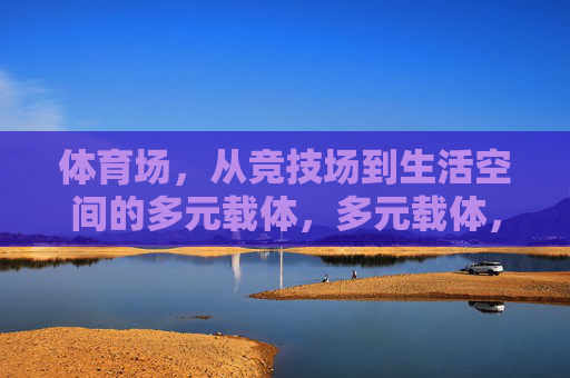 体育场,从竞技场到生活空间的多元载体,多元载体,体育场从竞技场到生活空间的演变 体育场,从竞技场到生活空间的多元载体,多元载体,体育场从竞技场到生活空间的演变