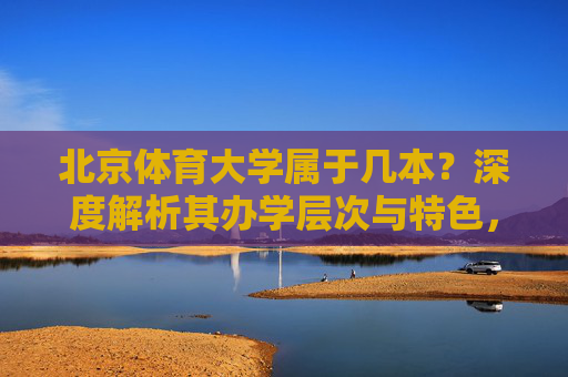 北京体育大学属于几本？深度解析其办学层次与特色，北京体育大学属于几本？深度解析其办学层次与特色