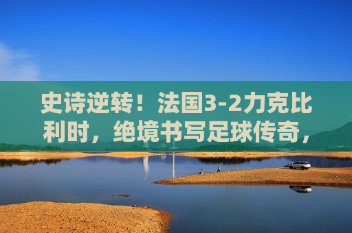 史诗逆转!法国3-2力克比利时,绝境书写足球传奇,史诗逆转!法国3-2力克比利时,绝境书写传奇 史诗逆转!法国3-2力克比利时,绝境书写足球传奇,史诗逆转!法国3-2力克比利时,绝境书写传奇