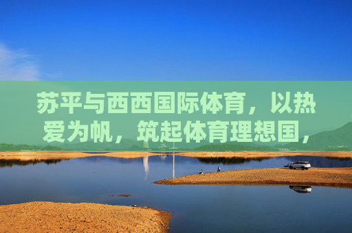 苏平与西西国际体育,以热爱为帆,筑起体育理想国,苏平与西西国际体育,以热爱为帆,筑体育理想国 苏平与西西国际体育,以热爱为帆,筑起体育理想国,苏平与西西国际体育,以热爱为帆,筑体育理想国