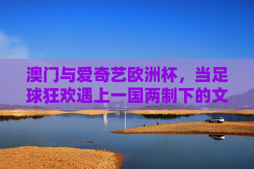 澳门与爱奇艺欧洲杯,当足球狂欢遇上一国两制下的文化共鸣,澳门与欧洲杯,一国两制下的足球狂欢与文化共鸣 澳门与爱奇艺欧洲杯,当足球狂欢遇上一国两制下的文化共鸣,澳门与欧洲杯,一国两制下的足球狂欢与文化共鸣